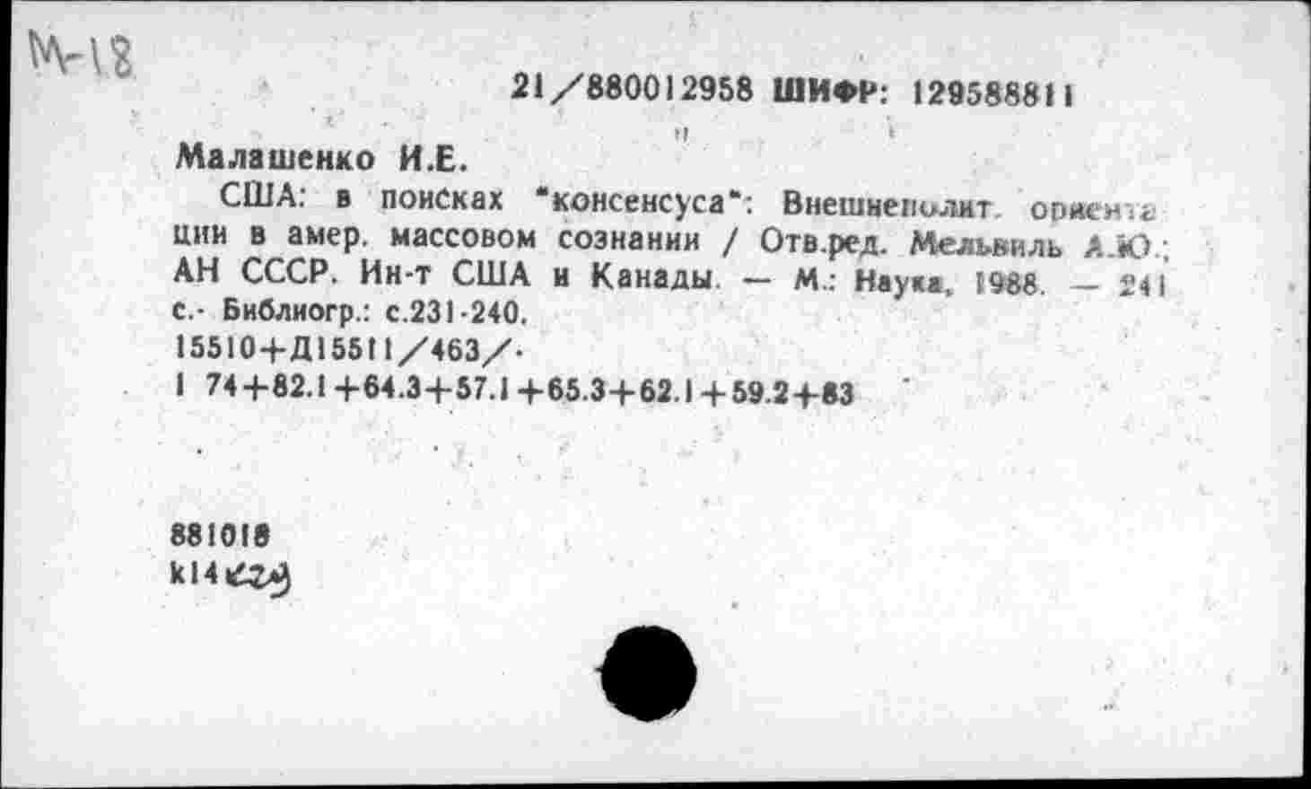 ﻿21/880012958 ШИФР: 129588811
Малашенко И.Е.
США: в поисках ‘консенсуса": Внешнеполит ориенчг. цни в амер, массовом сознании / Отв.ред. Мельвиль Л.Ю. АН СССР. Ин-т США и Канады. — М.: Науке, 1988. — 24 С.- Библиогр.: с.231-240.
15510+Д15511/463/.
I 74+82.1+64.3+57.1+65.3+62.1 + 59.2+83
881018